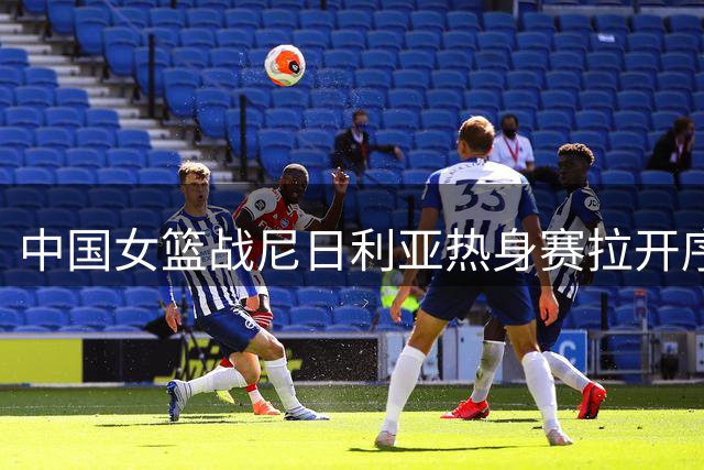 中国女篮战尼日利亚热身赛拉开序幕，杨舒予回归引关注